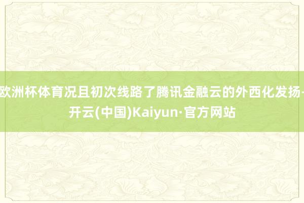 欧洲杯体育况且初次线路了腾讯金融云的外西化发扬-开云(中国)Kaiyun·官方网站