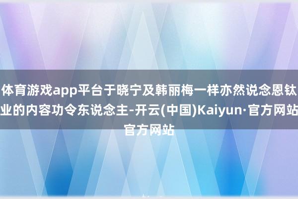 体育游戏app平台于晓宁及韩丽梅一样亦然说念恩钛业的内容功令东说念主-开云(中国)Kaiyun·官方网站
