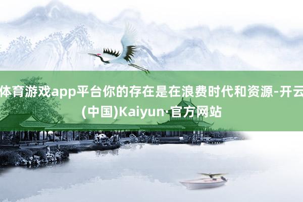 体育游戏app平台你的存在是在浪费时代和资源-开云(中国)Kaiyun·官方网站
