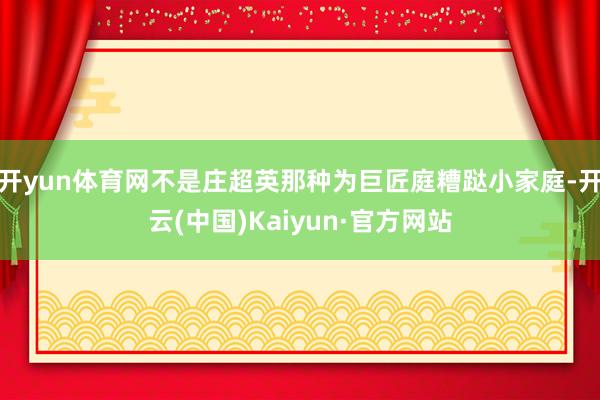 开yun体育网不是庄超英那种为巨匠庭糟跶小家庭-开云(中国)Kaiyun·官方网站