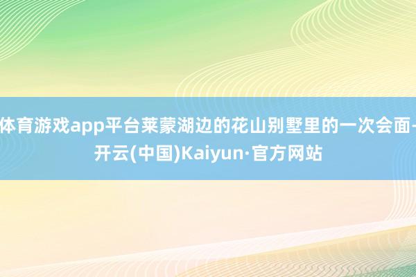 体育游戏app平台莱蒙湖边的花山别墅里的一次会面-开云(中国)Kaiyun·官方网站