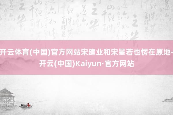 开云体育(中国)官方网站宋建业和宋星若也愣在原地-开云(中国)Kaiyun·官方网站