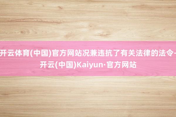 开云体育(中国)官方网站况兼违抗了有关法律的法令-开云(中国)Kaiyun·官方网站