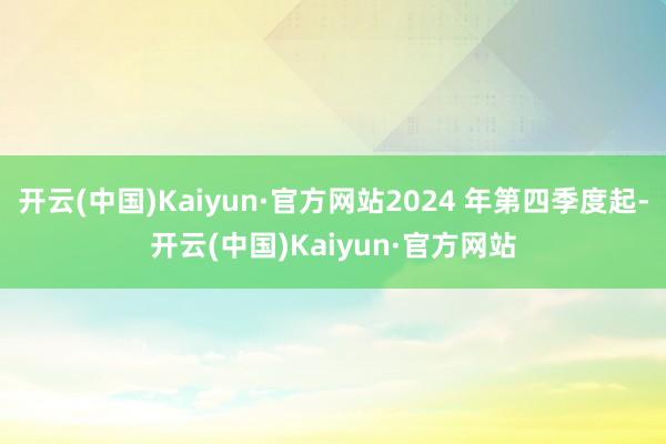 开云(中国)Kaiyun·官方网站2024 年第四季度起-开云(中国)Kaiyun·官方网站