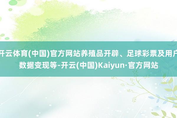 开云体育(中国)官方网站养殖品开辟、足球彩票及用户数据变现等-开云(中国)Kaiyun·官方网站