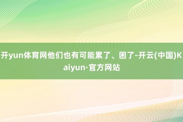 开yun体育网他们也有可能累了、困了-开云(中国)Kaiyun·官方网站