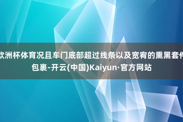 欧洲杯体育况且车门底部超过线条以及宽宥的熏黑套件包裹-开云(中国)Kaiyun·官方网站