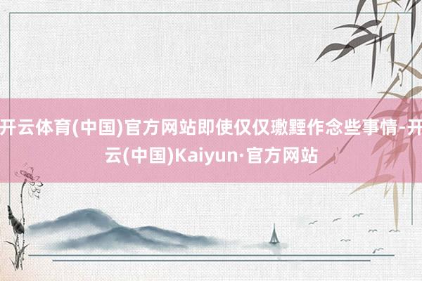 开云体育(中国)官方网站即使仅仅璷黫作念些事情-开云(中国)Kaiyun·官方网站