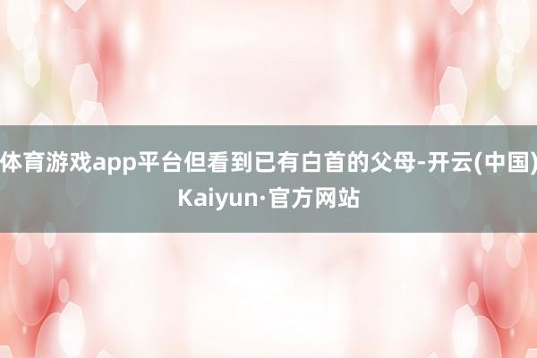 体育游戏app平台但看到已有白首的父母-开云(中国)Kaiyun·官方网站