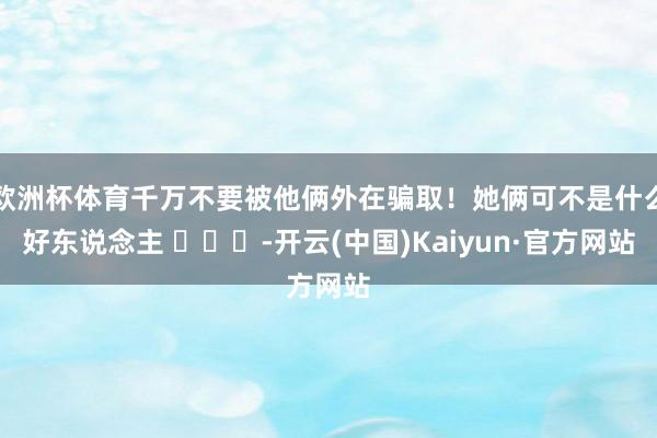 欧洲杯体育千万不要被他俩外在骗取！她俩可不是什么好东说念主 ​​​-开云(中国)Kaiyun·官方网站