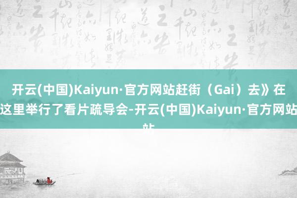 开云(中国)Kaiyun·官方网站赶街（Gai）去》在这里举行了看片疏导会-开云(中国)Kaiyun·官方网站