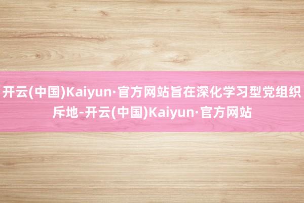 开云(中国)Kaiyun·官方网站旨在深化学习型党组织斥地-开云(中国)Kaiyun·官方网站