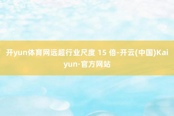 开yun体育网远超行业尺度 15 倍-开云(中国)Kaiyun·官方网站