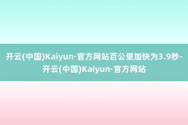 开云(中国)Kaiyun·官方网站百公里加快为3.9秒-开云(中国)Kaiyun·官方网站