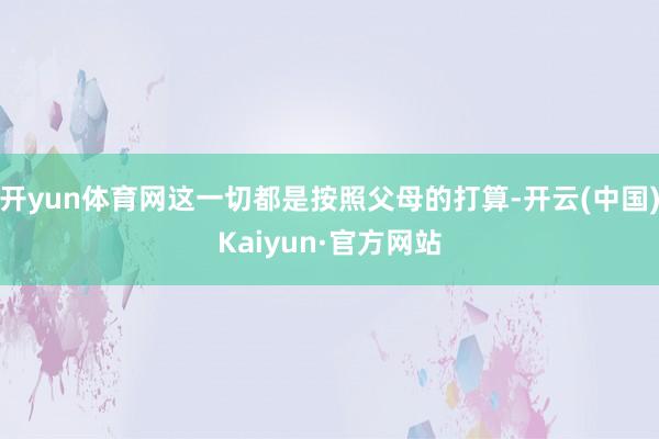 开yun体育网这一切都是按照父母的打算-开云(中国)Kaiyun·官方网站
