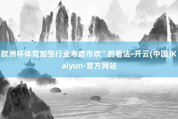 欧洲杯体育加强行业考虑市欢”的看法-开云(中国)Kaiyun·官方网站