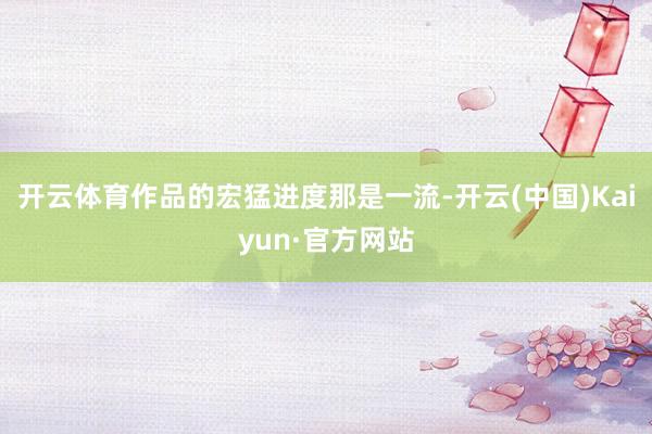 开云体育作品的宏猛进度那是一流-开云(中国)Kaiyun·官方网站