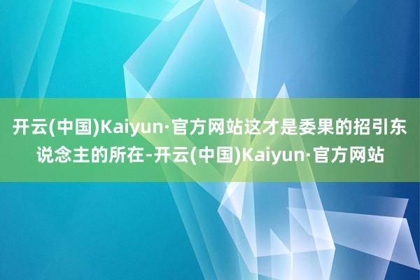 开云(中国)Kaiyun·官方网站这才是委果的招引东说念主的所在-开云(中国)Kaiyun·官方网站
