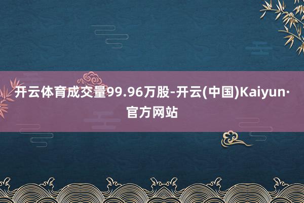开云体育成交量99.96万股-开云(中国)Kaiyun·官方网站