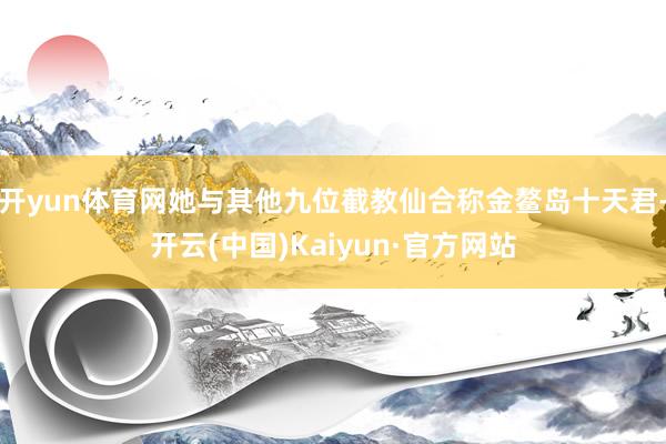 开yun体育网她与其他九位截教仙合称金鳌岛十天君-开云(中国)Kaiyun·官方网站
