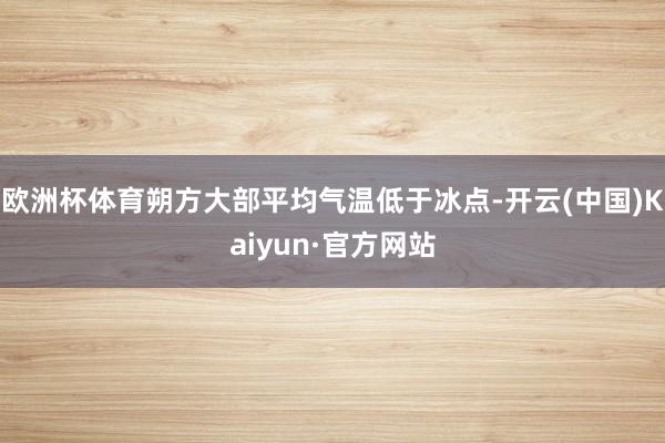 欧洲杯体育朔方大部平均气温低于冰点-开云(中国)Kaiyun·官方网站