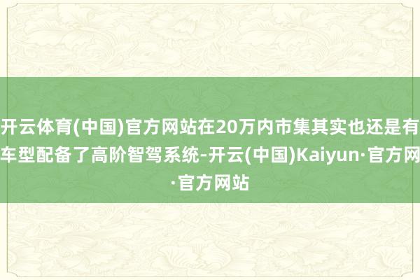 开云体育(中国)官方网站在20万内市集其实也还是有些车型配备了高阶智驾系统-开云(中国)Kaiyun·官方网站