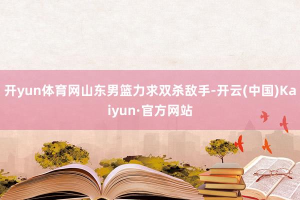 开yun体育网山东男篮力求双杀敌手-开云(中国)Kaiyun·官方网站