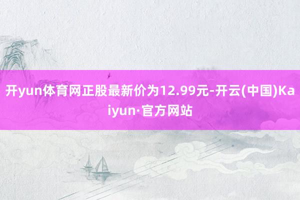 开yun体育网正股最新价为12.99元-开云(中国)Kaiyun·官方网站