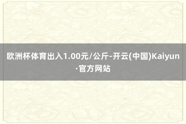 欧洲杯体育出入1.00元/公斤-开云(中国)Kaiyun·官方网站