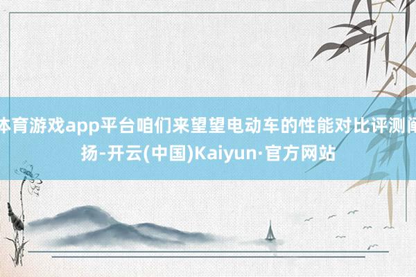 体育游戏app平台咱们来望望电动车的性能对比评测阐扬-开云(中国)Kaiyun·官方网站