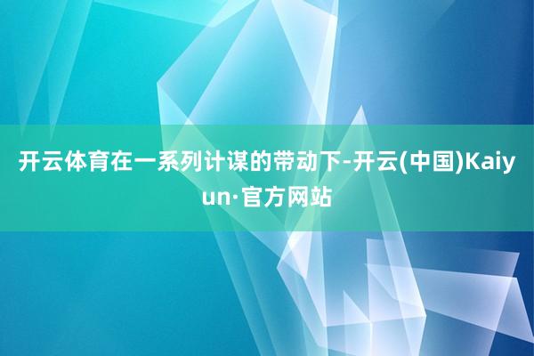 开云体育在一系列计谋的带动下-开云(中国)Kaiyun·官方网站