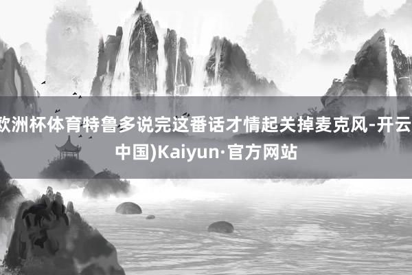 欧洲杯体育特鲁多说完这番话才情起关掉麦克风-开云(中国)Kaiyun·官方网站