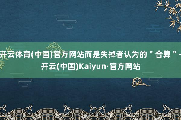 开云体育(中国)官方网站而是失掉者认为的＂合算＂-开云(中国)Kaiyun·官方网站