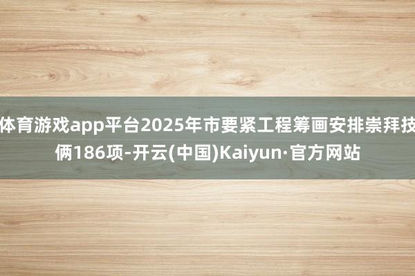 体育游戏app平台2025年市要紧工程筹画安排崇拜技俩186项-开云(中国)Kaiyun·官方网站