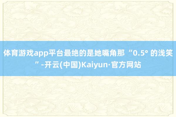 体育游戏app平台最绝的是她嘴角那 “0.5° 的浅笑”-开云(中国)Kaiyun·官方网站