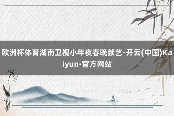 欧洲杯体育湖南卫视小年夜春晚献艺-开云(中国)Kaiyun·官方网站