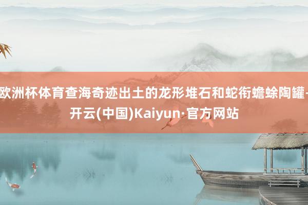 欧洲杯体育查海奇迹出土的龙形堆石和蛇衔蟾蜍陶罐-开云(中国)Kaiyun·官方网站