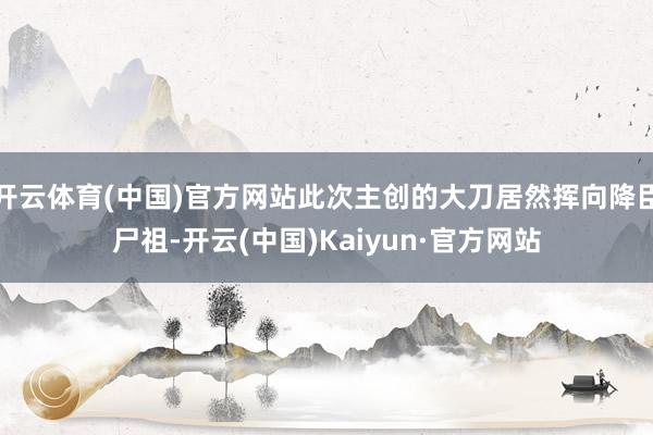 开云体育(中国)官方网站此次主创的大刀居然挥向降臣尸祖-开云(中国)Kaiyun·官方网站