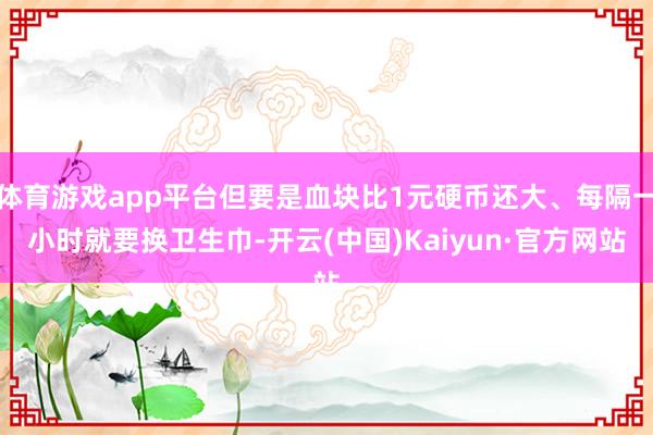 体育游戏app平台但要是血块比1元硬币还大、每隔一小时就要换卫生巾-开云(中国)Kaiyun·官方网站
