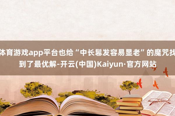 体育游戏app平台也给“中长鬈发容易显老”的魔咒找到了最优解-开云(中国)Kaiyun·官方网站