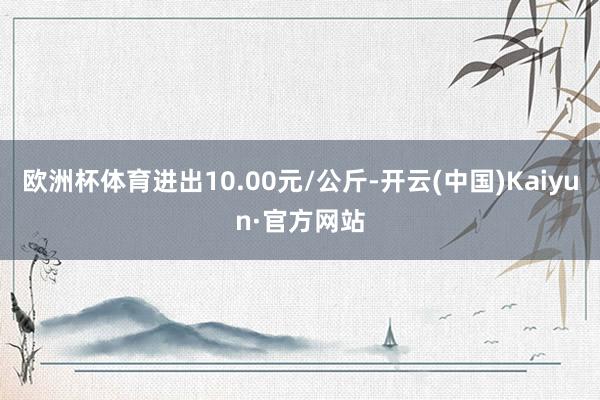 欧洲杯体育进出10.00元/公斤-开云(中国)Kaiyun·官方网站