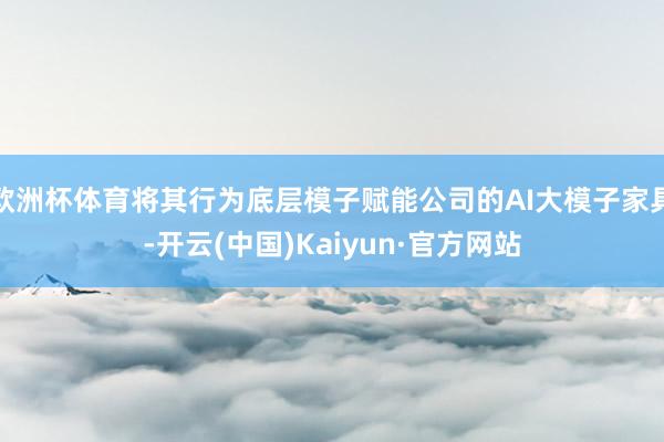 欧洲杯体育将其行为底层模子赋能公司的AI大模子家具-开云(中国)Kaiyun·官方网站