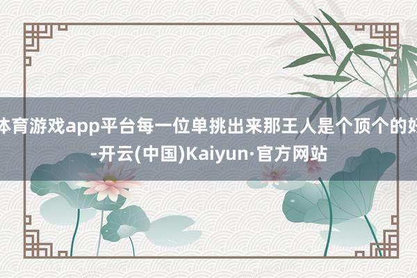 体育游戏app平台每一位单挑出来那王人是个顶个的好-开云(中国)Kaiyun·官方网站