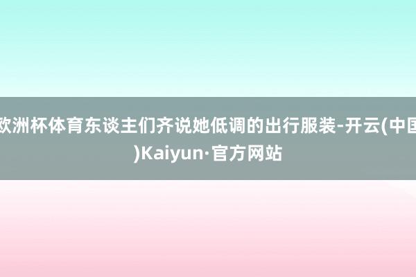 欧洲杯体育东谈主们齐说她低调的出行服装-开云(中国)Kaiyun·官方网站