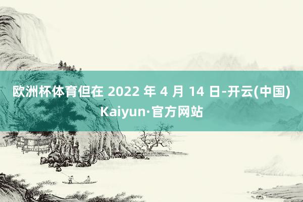 欧洲杯体育但在 2022 年 4 月 14 日-开云(中国)Kaiyun·官方网站