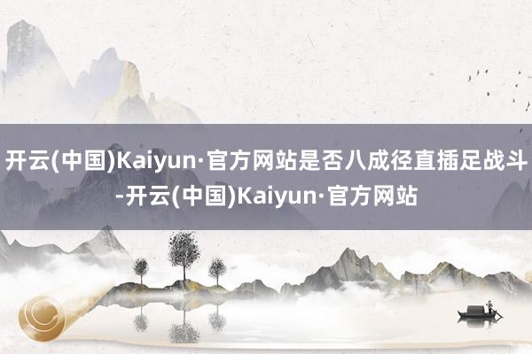 开云(中国)Kaiyun·官方网站是否八成径直插足战斗-开云(中国)Kaiyun·官方网站