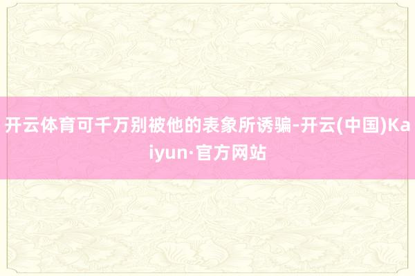 开云体育可千万别被他的表象所诱骗-开云(中国)Kaiyun·官方网站