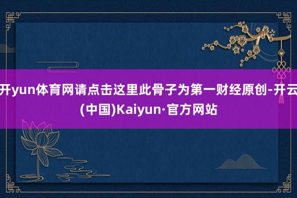 开yun体育网请点击这里此骨子为第一财经原创-开云(中国)Kaiyun·官方网站