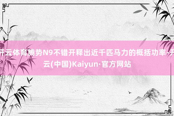 开云体育腾势N9不错开释出近千匹马力的概括功率-开云(中国)Kaiyun·官方网站