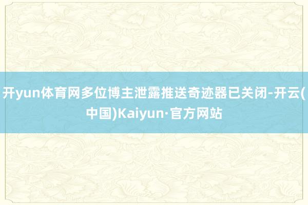 开yun体育网多位博主泄露推送奇迹器已关闭-开云(中国)Kaiyun·官方网站
